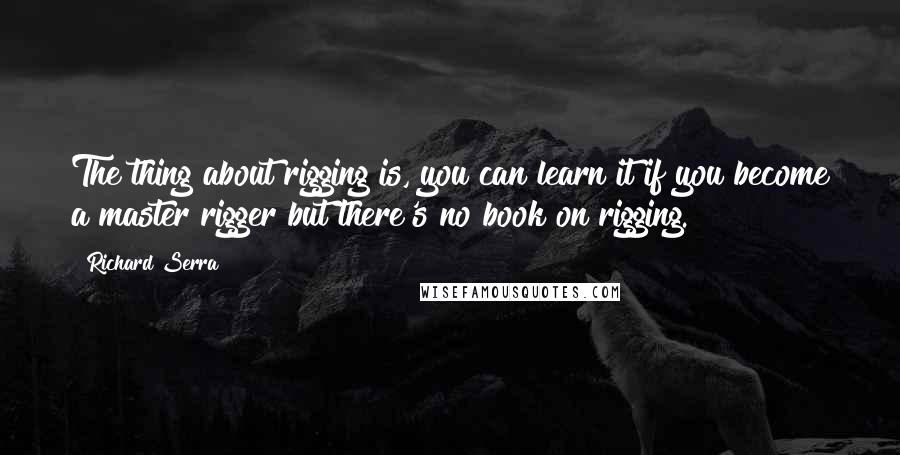 Richard Serra Quotes: The thing about rigging is, you can learn it if you become a master rigger but there's no book on rigging.