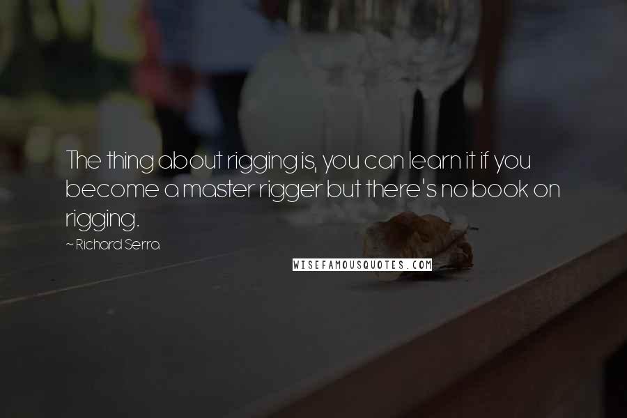 Richard Serra Quotes: The thing about rigging is, you can learn it if you become a master rigger but there's no book on rigging.