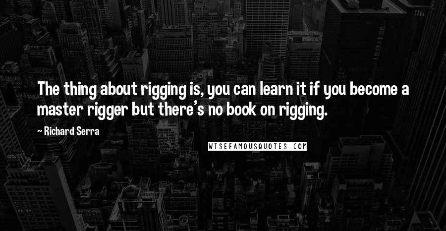 Richard Serra Quotes: The thing about rigging is, you can learn it if you become a master rigger but there's no book on rigging.