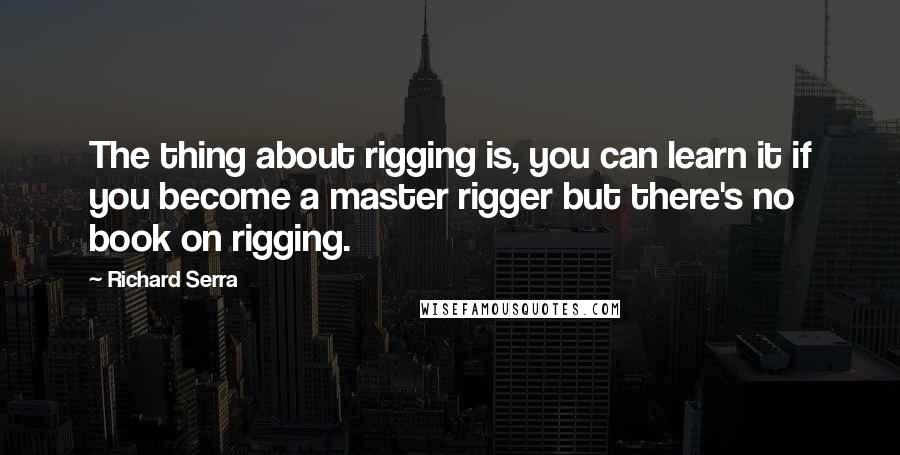 Richard Serra Quotes: The thing about rigging is, you can learn it if you become a master rigger but there's no book on rigging.