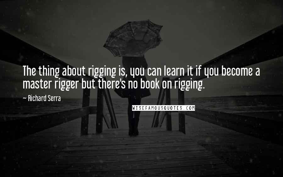 Richard Serra Quotes: The thing about rigging is, you can learn it if you become a master rigger but there's no book on rigging.