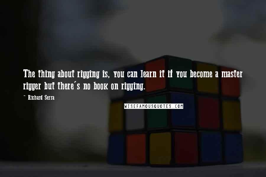 Richard Serra Quotes: The thing about rigging is, you can learn it if you become a master rigger but there's no book on rigging.