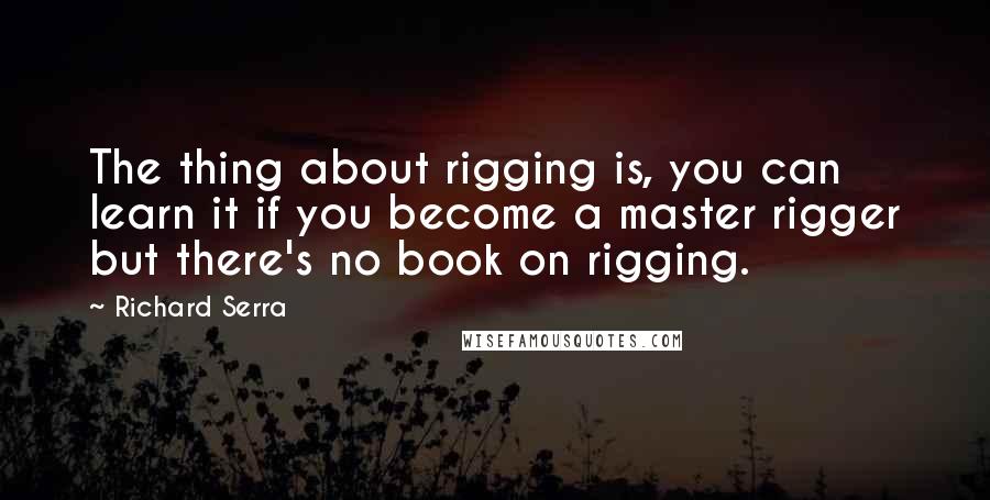 Richard Serra Quotes: The thing about rigging is, you can learn it if you become a master rigger but there's no book on rigging.