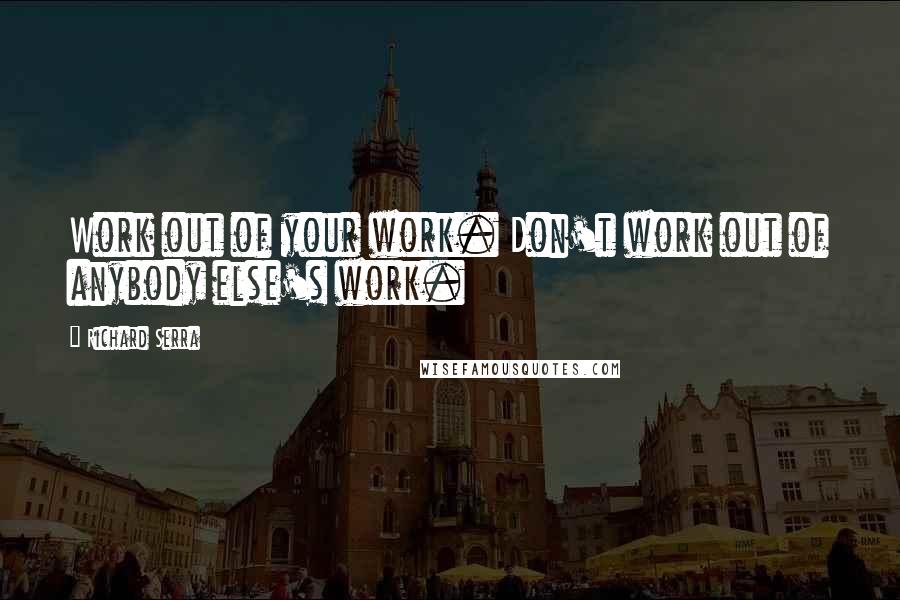 Richard Serra Quotes: Work out of your work. Don't work out of anybody else's work.