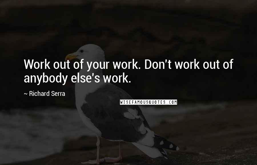 Richard Serra Quotes: Work out of your work. Don't work out of anybody else's work.