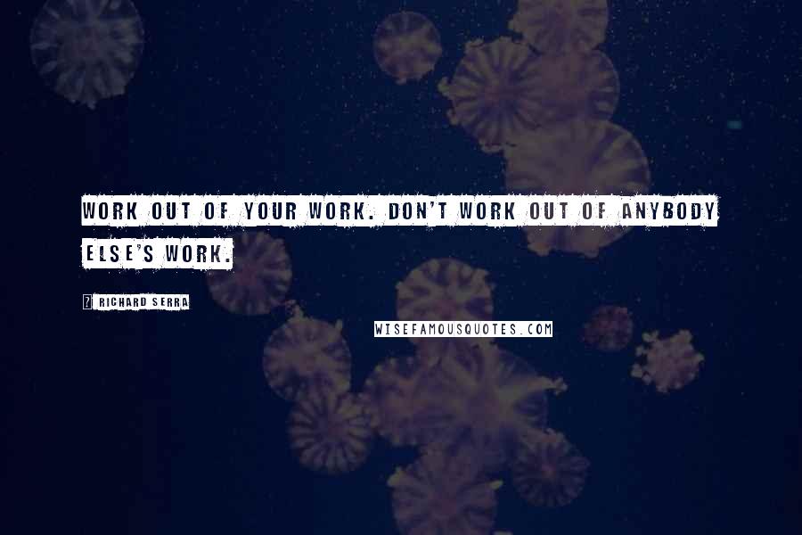 Richard Serra Quotes: Work out of your work. Don't work out of anybody else's work.