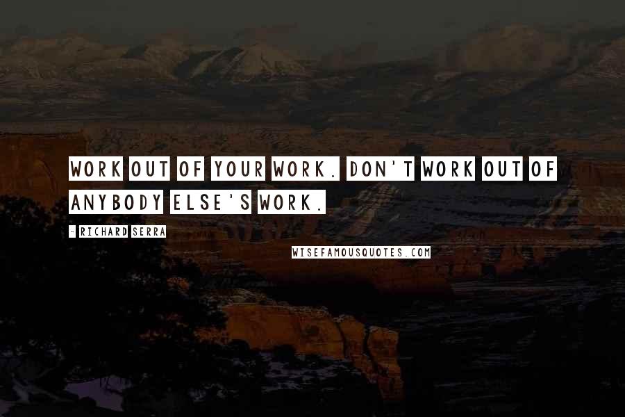 Richard Serra Quotes: Work out of your work. Don't work out of anybody else's work.