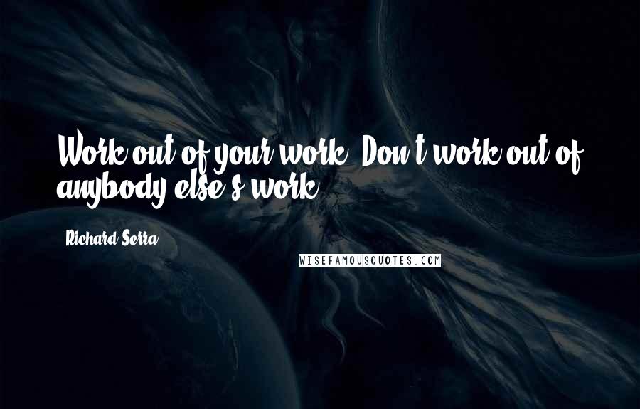 Richard Serra Quotes: Work out of your work. Don't work out of anybody else's work.