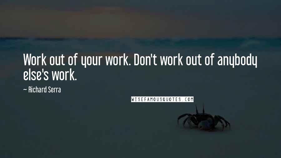 Richard Serra Quotes: Work out of your work. Don't work out of anybody else's work.