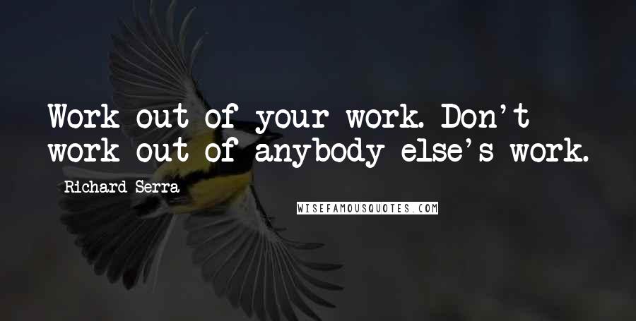 Richard Serra Quotes: Work out of your work. Don't work out of anybody else's work.