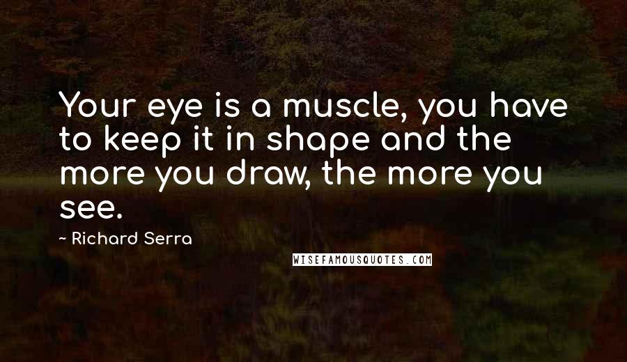 Richard Serra Quotes: Your eye is a muscle, you have to keep it in shape and the more you draw, the more you see.