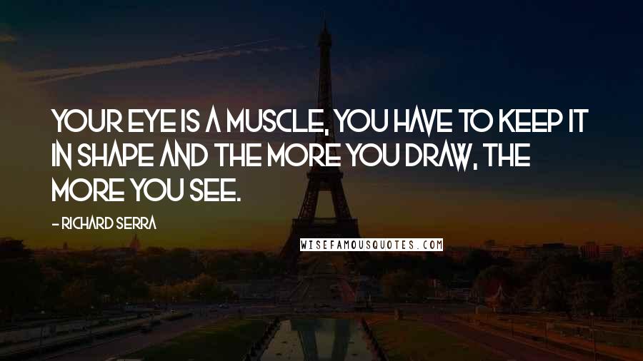 Richard Serra Quotes: Your eye is a muscle, you have to keep it in shape and the more you draw, the more you see.