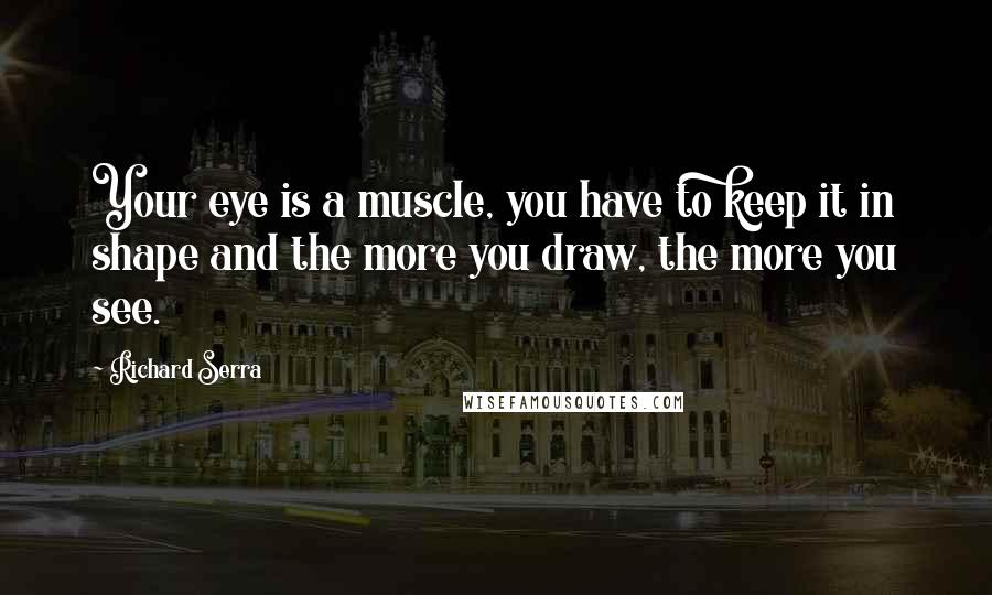 Richard Serra Quotes: Your eye is a muscle, you have to keep it in shape and the more you draw, the more you see.