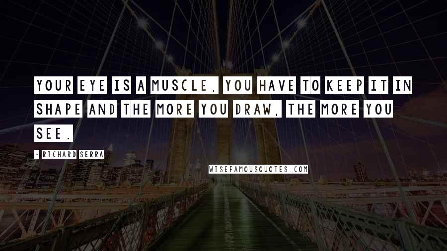 Richard Serra Quotes: Your eye is a muscle, you have to keep it in shape and the more you draw, the more you see.