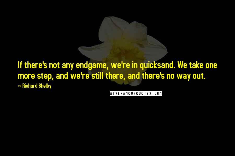 Richard Shelby Quotes: If there's not any endgame, we're in quicksand. We take one more step, and we're still there, and there's no way out.