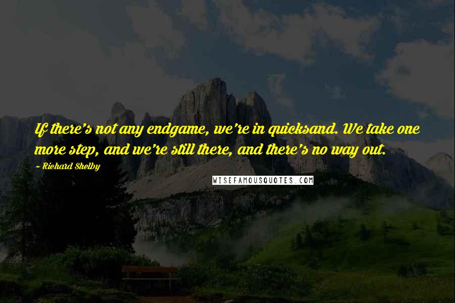 Richard Shelby Quotes: If there's not any endgame, we're in quicksand. We take one more step, and we're still there, and there's no way out.