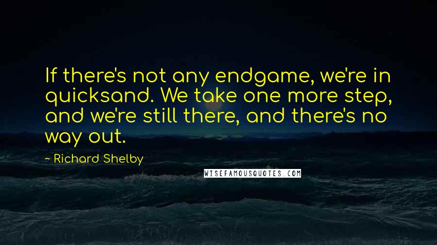 Richard Shelby Quotes: If there's not any endgame, we're in quicksand. We take one more step, and we're still there, and there's no way out.