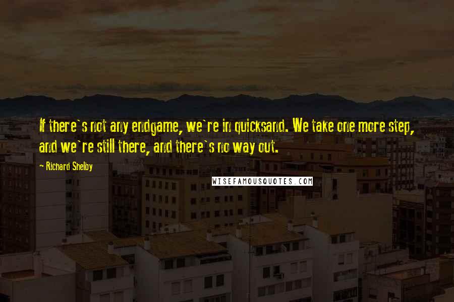 Richard Shelby Quotes: If there's not any endgame, we're in quicksand. We take one more step, and we're still there, and there's no way out.