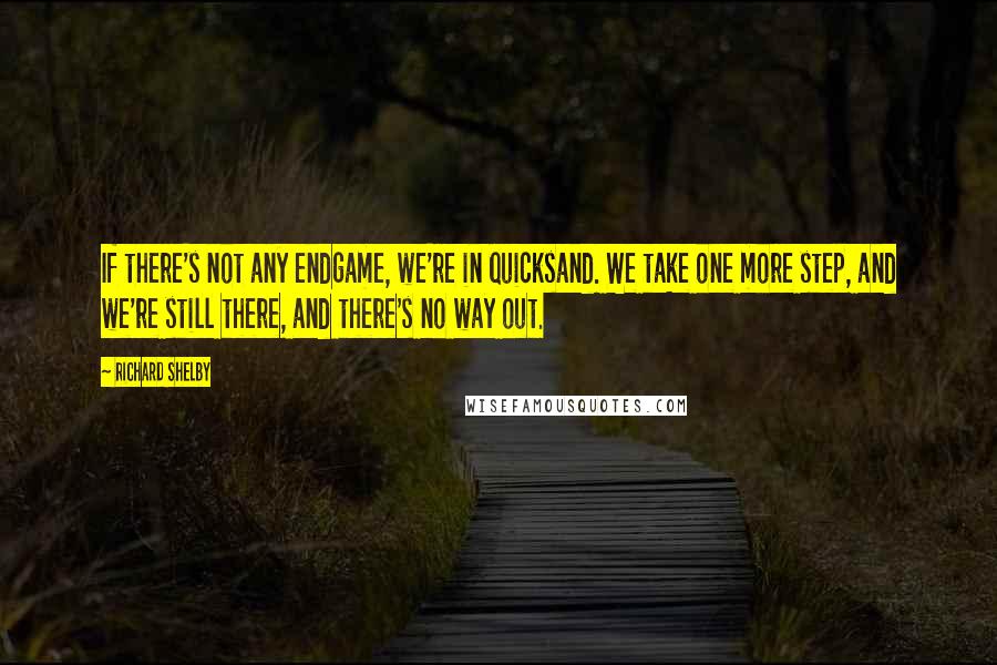 Richard Shelby Quotes: If there's not any endgame, we're in quicksand. We take one more step, and we're still there, and there's no way out.