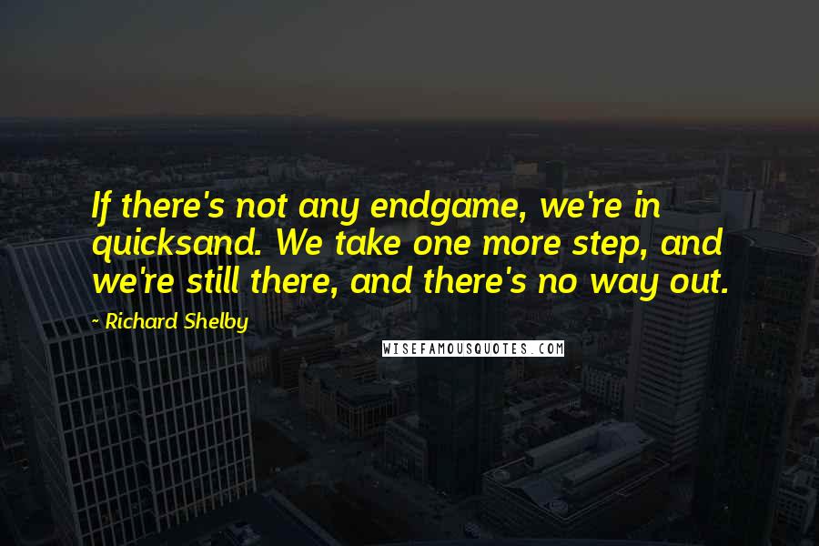 Richard Shelby Quotes: If there's not any endgame, we're in quicksand. We take one more step, and we're still there, and there's no way out.