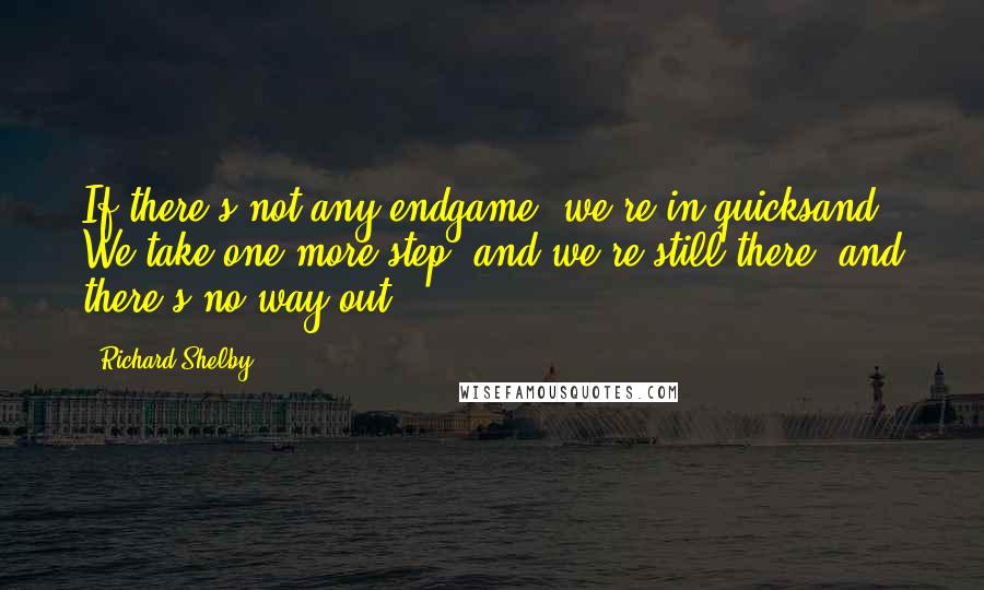 Richard Shelby Quotes: If there's not any endgame, we're in quicksand. We take one more step, and we're still there, and there's no way out.