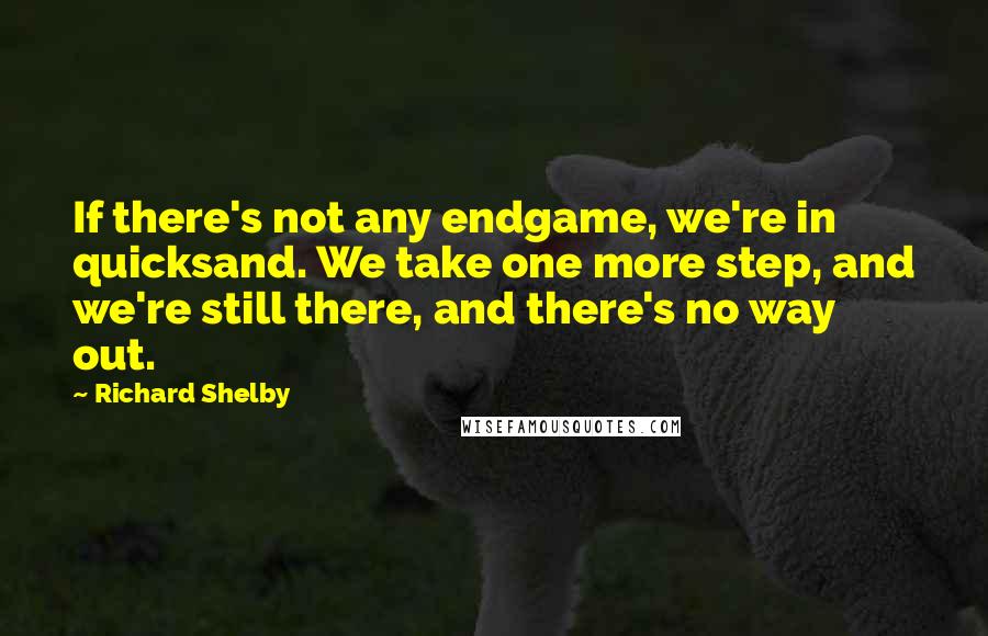 Richard Shelby Quotes: If there's not any endgame, we're in quicksand. We take one more step, and we're still there, and there's no way out.