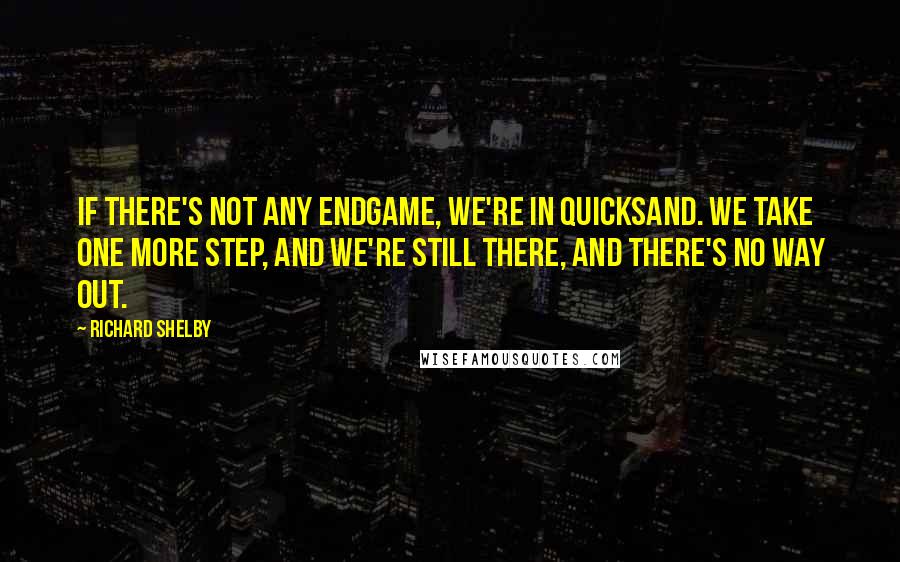 Richard Shelby Quotes: If there's not any endgame, we're in quicksand. We take one more step, and we're still there, and there's no way out.