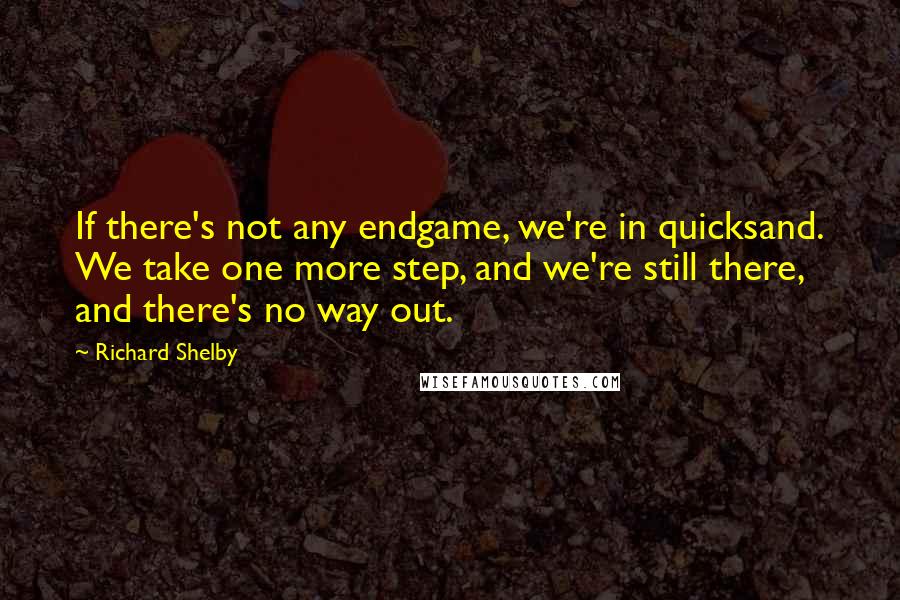 Richard Shelby Quotes: If there's not any endgame, we're in quicksand. We take one more step, and we're still there, and there's no way out.