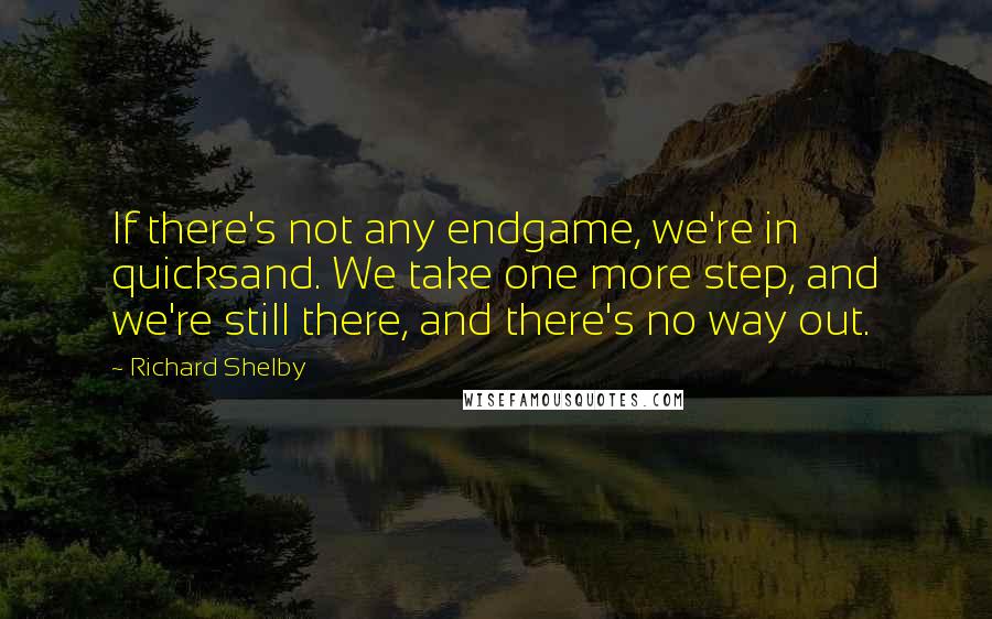 Richard Shelby Quotes: If there's not any endgame, we're in quicksand. We take one more step, and we're still there, and there's no way out.