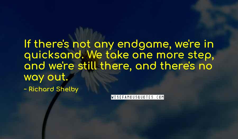 Richard Shelby Quotes: If there's not any endgame, we're in quicksand. We take one more step, and we're still there, and there's no way out.