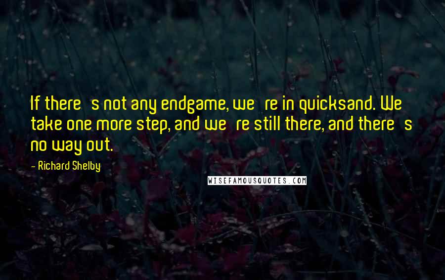 Richard Shelby Quotes: If there's not any endgame, we're in quicksand. We take one more step, and we're still there, and there's no way out.