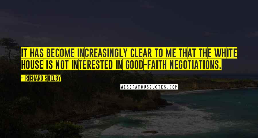 Richard Shelby Quotes: It has become increasingly clear to me that the White House is not interested in good-faith negotiations.