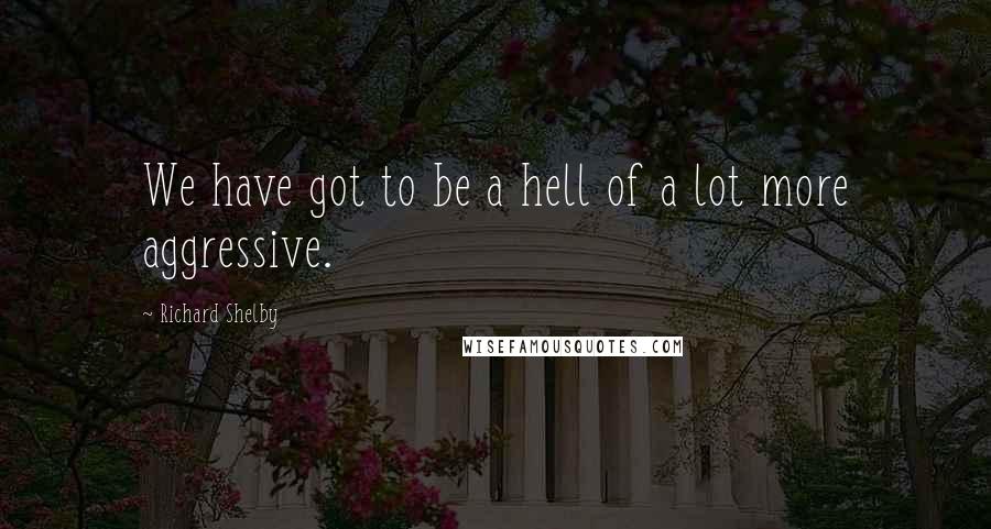 Richard Shelby Quotes: We have got to be a hell of a lot more aggressive.