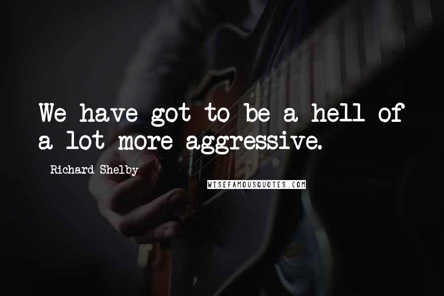 Richard Shelby Quotes: We have got to be a hell of a lot more aggressive.