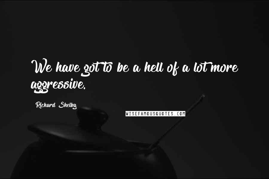 Richard Shelby Quotes: We have got to be a hell of a lot more aggressive.