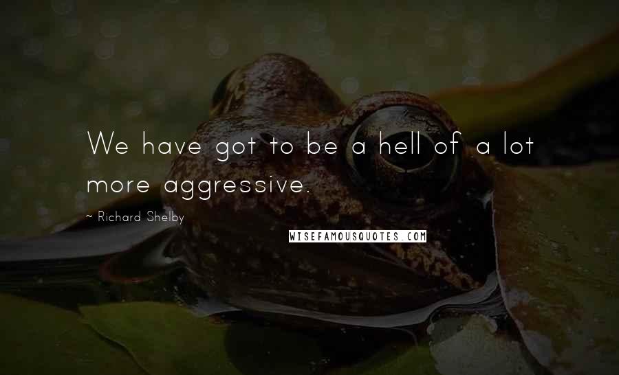 Richard Shelby Quotes: We have got to be a hell of a lot more aggressive.