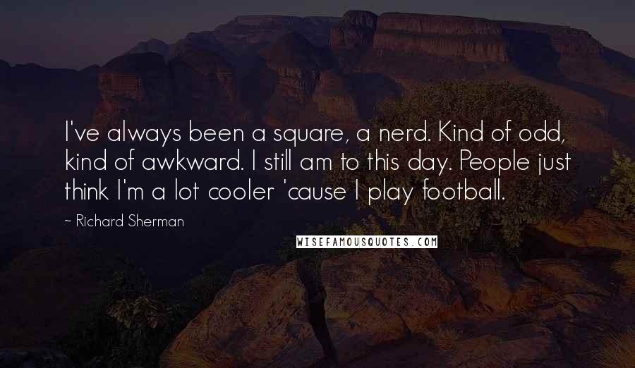 Richard Sherman Quotes: I've always been a square, a nerd. Kind of odd, kind of awkward. I still am to this day. People just think I'm a lot cooler 'cause I play football.