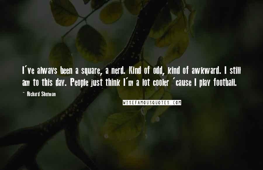 Richard Sherman Quotes: I've always been a square, a nerd. Kind of odd, kind of awkward. I still am to this day. People just think I'm a lot cooler 'cause I play football.