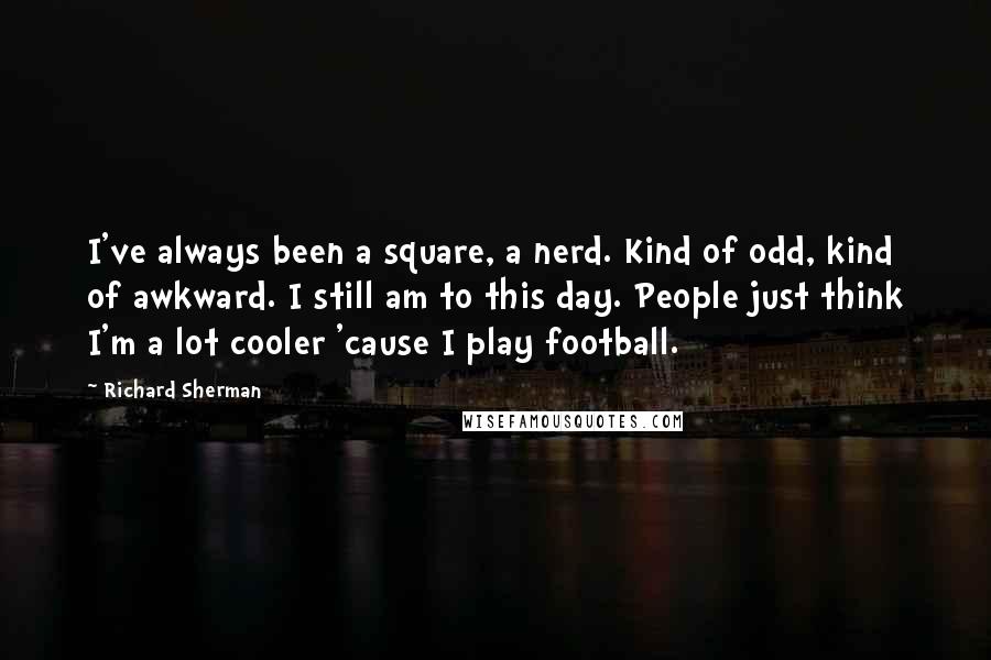 Richard Sherman Quotes: I've always been a square, a nerd. Kind of odd, kind of awkward. I still am to this day. People just think I'm a lot cooler 'cause I play football.