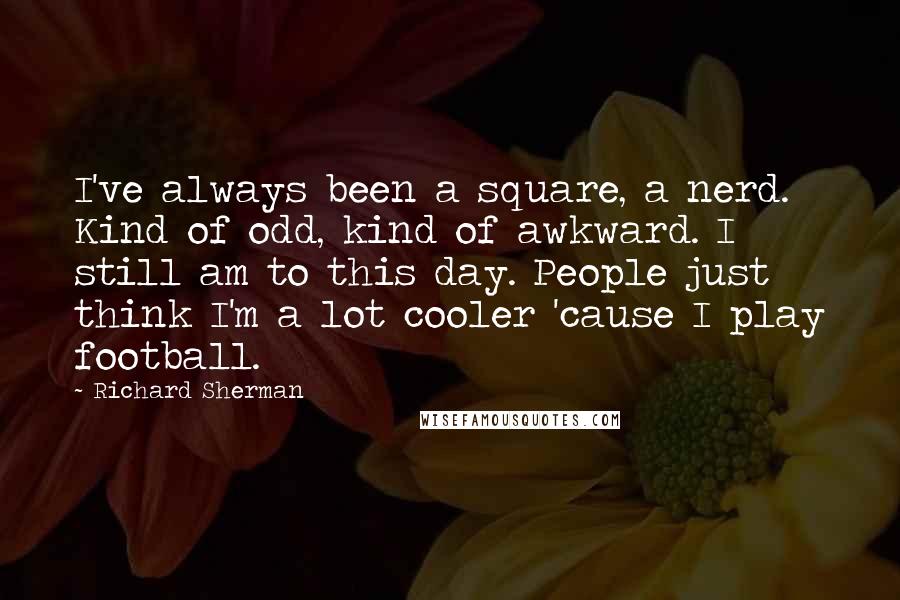 Richard Sherman Quotes: I've always been a square, a nerd. Kind of odd, kind of awkward. I still am to this day. People just think I'm a lot cooler 'cause I play football.