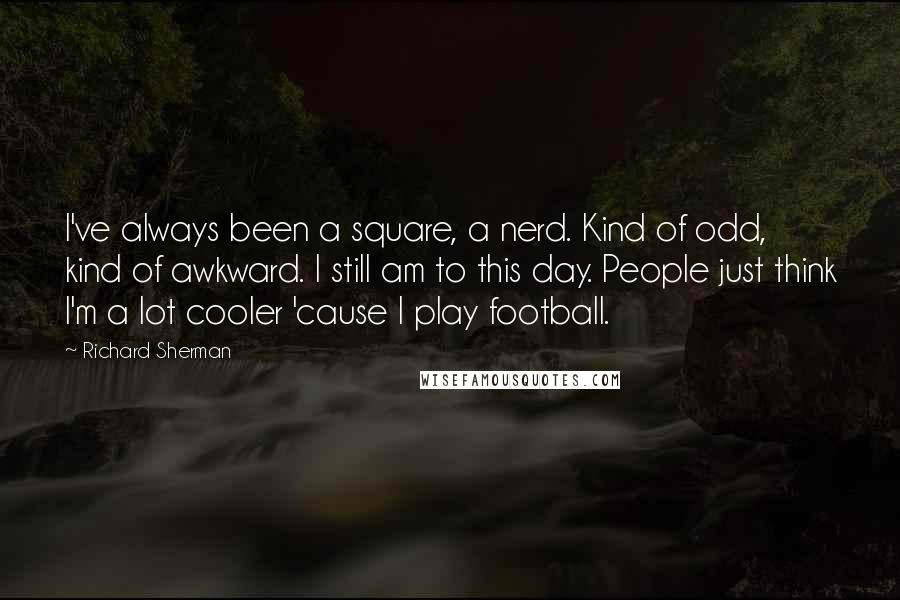 Richard Sherman Quotes: I've always been a square, a nerd. Kind of odd, kind of awkward. I still am to this day. People just think I'm a lot cooler 'cause I play football.