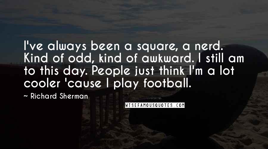 Richard Sherman Quotes: I've always been a square, a nerd. Kind of odd, kind of awkward. I still am to this day. People just think I'm a lot cooler 'cause I play football.