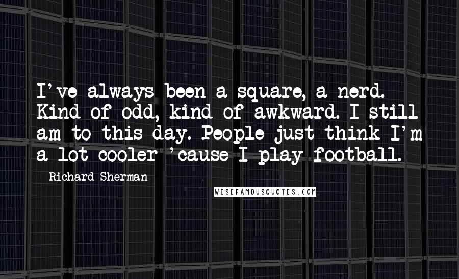 Richard Sherman Quotes: I've always been a square, a nerd. Kind of odd, kind of awkward. I still am to this day. People just think I'm a lot cooler 'cause I play football.