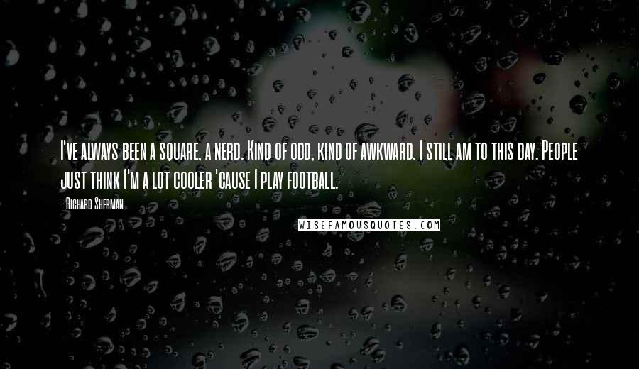Richard Sherman Quotes: I've always been a square, a nerd. Kind of odd, kind of awkward. I still am to this day. People just think I'm a lot cooler 'cause I play football.