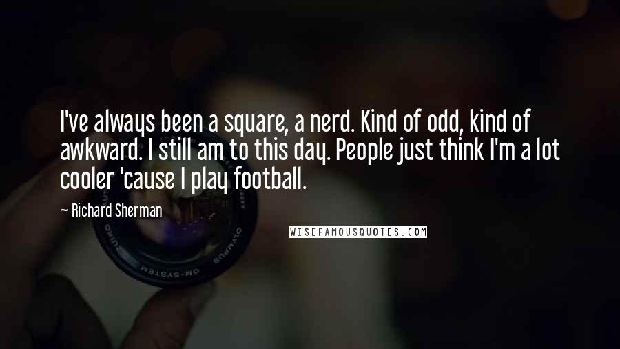 Richard Sherman Quotes: I've always been a square, a nerd. Kind of odd, kind of awkward. I still am to this day. People just think I'm a lot cooler 'cause I play football.