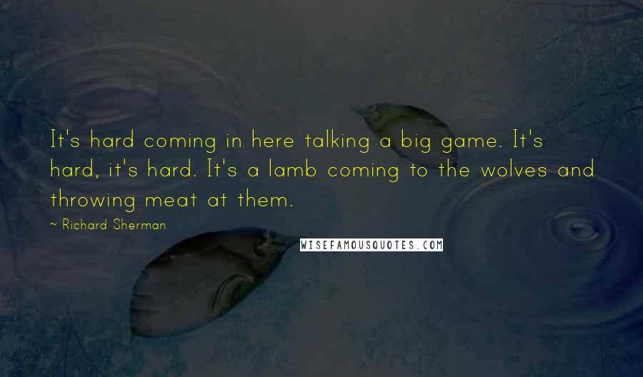 Richard Sherman Quotes: It's hard coming in here talking a big game. It's hard, it's hard. It's a lamb coming to the wolves and throwing meat at them.