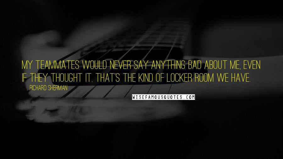 Richard Sherman Quotes: My teammates would never say anything bad about me, even if they thought it. That's the kind of locker room we have.
