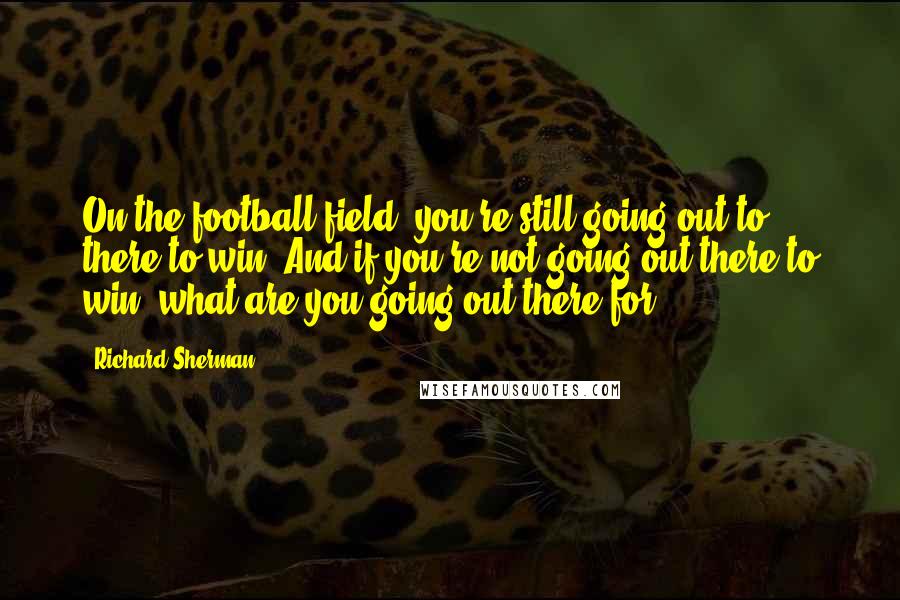 Richard Sherman Quotes: On the football field, you're still going out to there to win. And if you're not going out there to win, what are you going out there for?