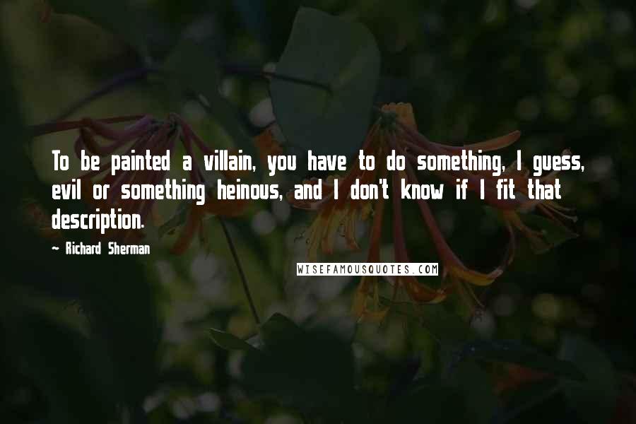 Richard Sherman Quotes: To be painted a villain, you have to do something, I guess, evil or something heinous, and I don't know if I fit that description.