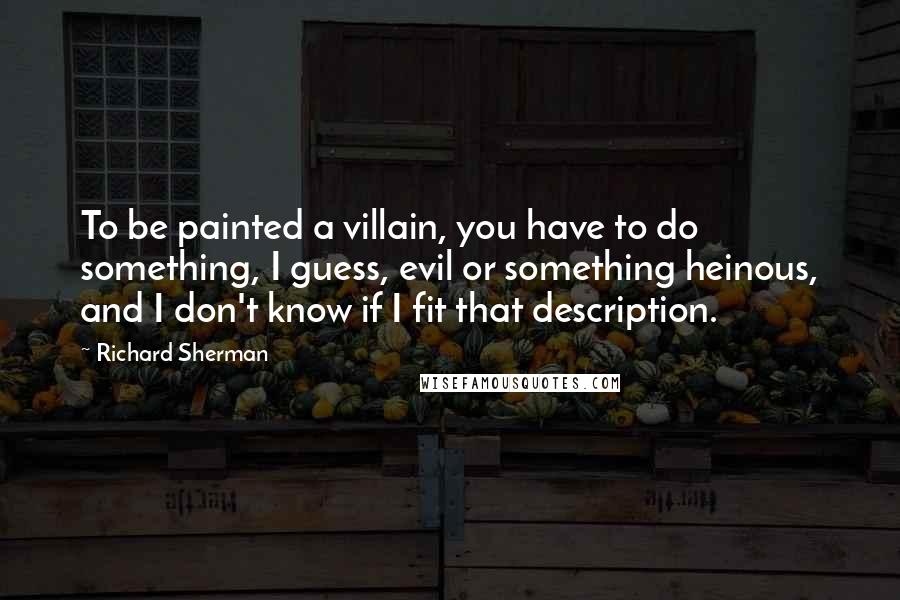 Richard Sherman Quotes: To be painted a villain, you have to do something, I guess, evil or something heinous, and I don't know if I fit that description.